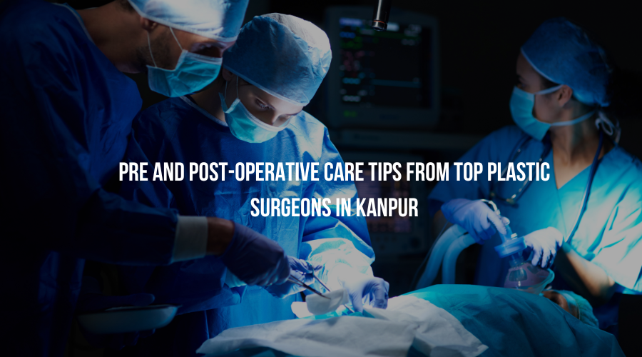 Pre and Post-Operative Care Tips from Top Plastic Surgeons in Kanpur