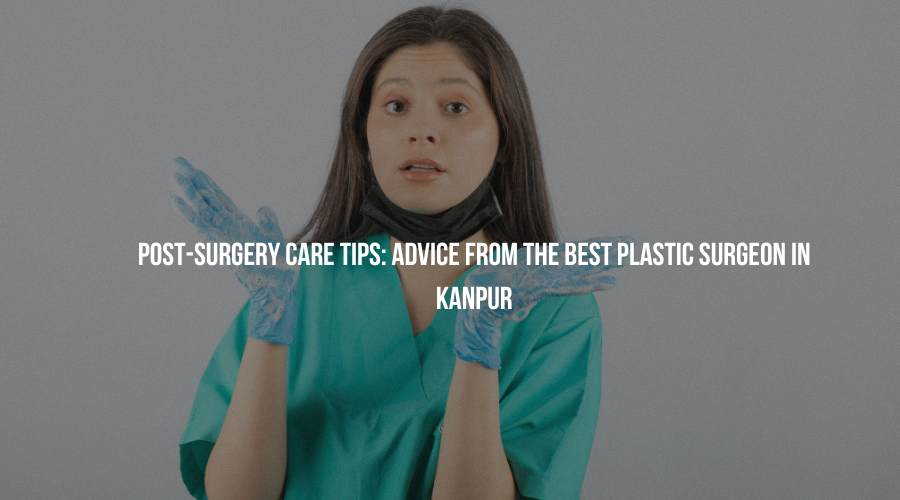 Post-Surgery Care Tips: Advice from the Best Plastic Surgeon in Kanpur